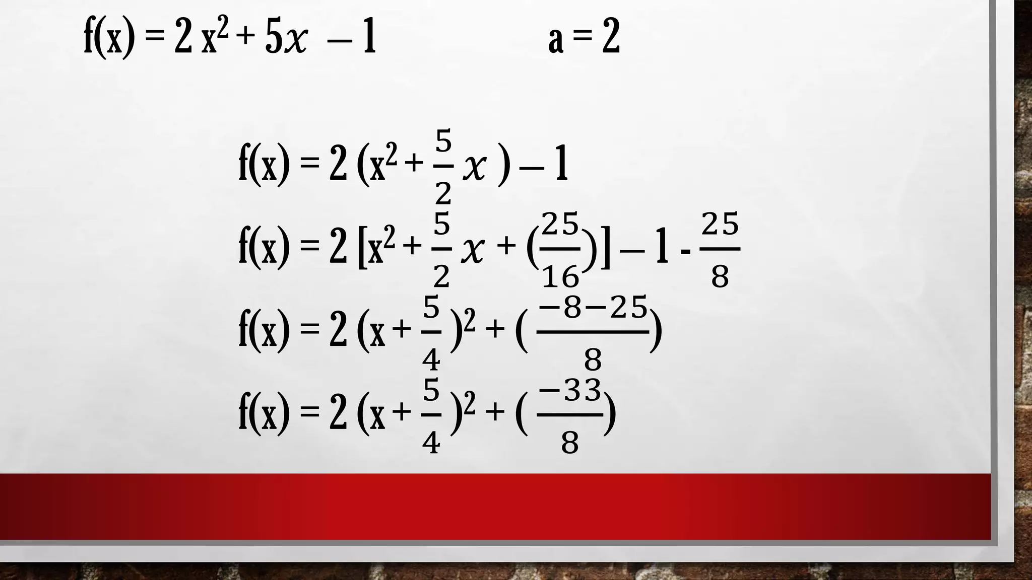 f(x) = 2 x2 + 5𝑥 – 1 a = 2
f(x) = 2 (x2 +
5
2
𝑥 ) – 1
f(x) = 2 [x2 +
5
2
𝑥 + (
25
16
)] – 1 -
25
8
f(x) = 2 (x+
5
4
)2 + (
−8−25
8
)
f(x) = 2 (x+
5
4
)2 + (
−33
8
)
 