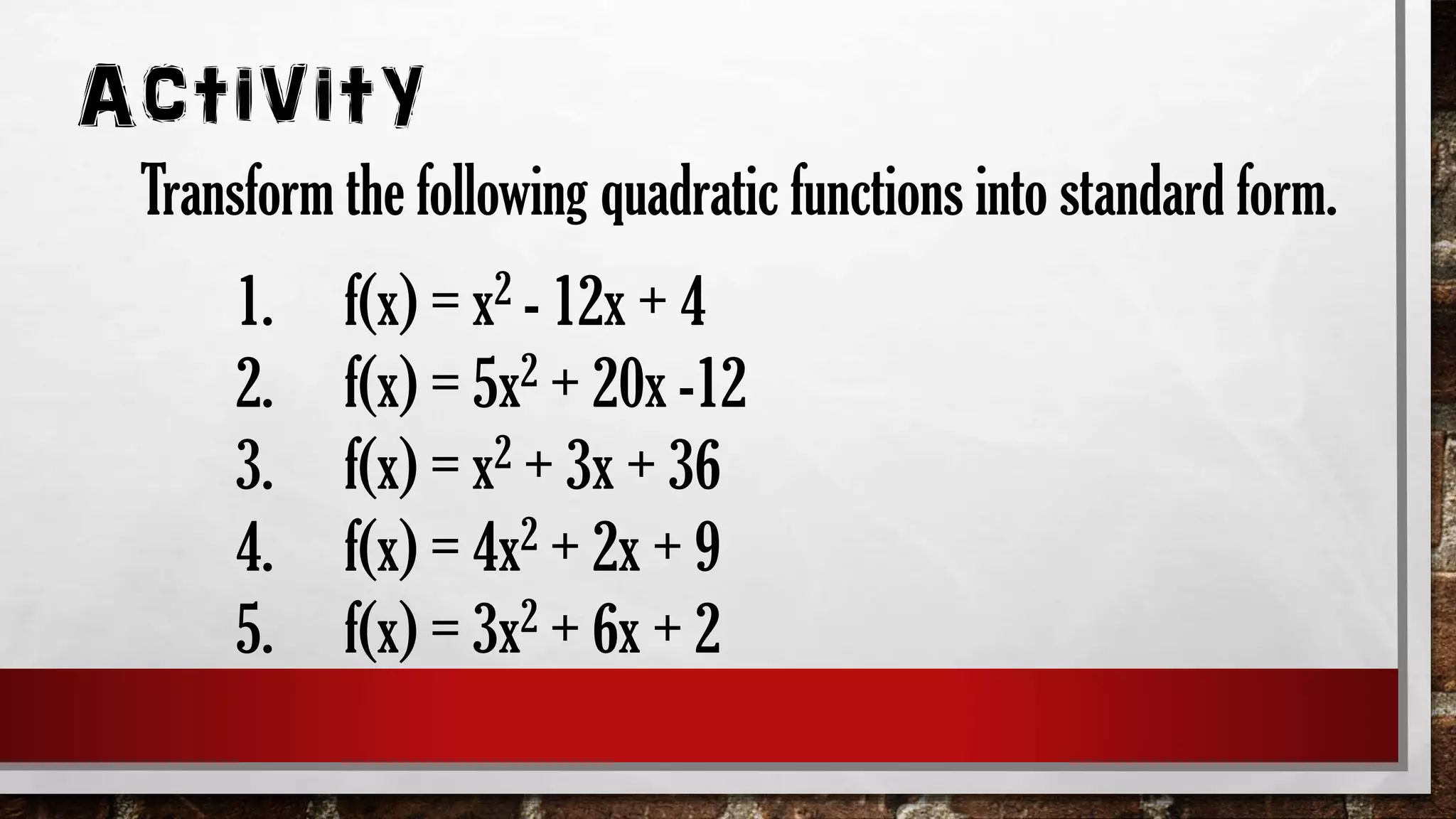 1. f(x) = x2 - 12x + 4
2. f(x) = 5x2 + 20x -12
3. f(x) = x2 + 3x + 36
4. f(x) = 4x2 + 2x + 9
5. f(x) = 3x2 + 6x + 2
Activity
Transform the following quadratic functions into standard form.
