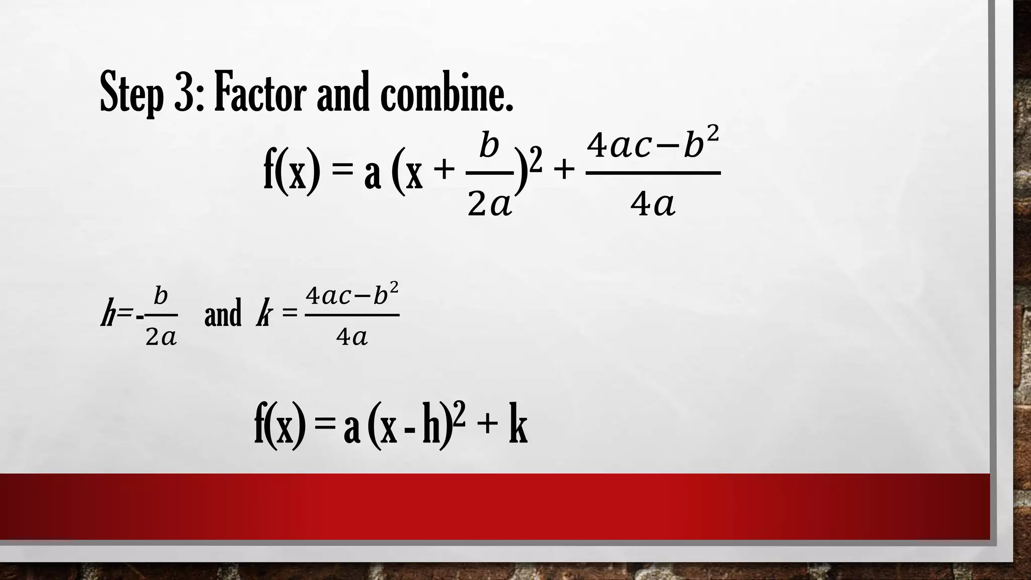 Step 3: Factor and combine.
f(x) = a (x +
𝑏
2𝑎
)2 +
4𝑎𝑐−𝑏2
4𝑎
h= -
𝑏
2𝑎
and k =
4𝑎𝑐−𝑏2
4𝑎
f(x)=a(x-h)2 + k