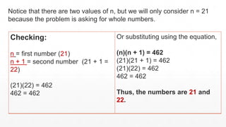 Checking:
n = first number (21)
n + 1 = second number (21 + 1 =
22)
(21)(22) = 462
462 = 462
Or substituting using the equation,
(n)(n + 1) = 462
(21)(21 + 1) = 462
(21)(22) = 462
462 = 462
Thus, the numbers are 21 and
22.
Notice that there are two values of n, but we will only consider n = 21
because the problem is asking for whole numbers.
 