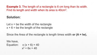 Example 3. The length of a rectangle is 6 cm long than its width.
Find its length and width when its area is 40cm2.
Solution:
Let x = be the width of the rectangle
x + 6 = be the length of the rectangle
Since the Area of the rectangle is length times width or (A = lw),
We have,
Equation: x (x + 6) = 40
x2 + 6x = 40
 