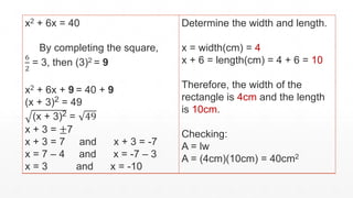 x2 + 6x = 40
By completing the square,
6
2
= 3, then (3)2 = 9
x2 + 6x + 9 = 40 + 9
(x + 3)2 = 49
(x + 3)2 = 49
x + 3 = ±7
x + 3 = 7 and x + 3 = -7
x = 7 – 4 and x = -7 – 3
x = 3 and x = -10
Determine the width and length.
x = width(cm) = 4
x + 6 = length(cm) = 4 + 6 = 10
Therefore, the width of the
rectangle is 4cm and the length
is 10cm.
Checking:
A = lw
A = (4cm)(10cm) = 40cm2
 