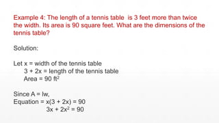 Example 4: The length of a tennis table is 3 feet more than twice
the width. Its area is 90 square feet. What are the dimensions of the
tennis table?
Solution:
Let x = width of the tennis table
3 + 2x = length of the tennis table
Area = 90 ft2
Since A = lw,
Equation = x(3 + 2x) = 90
3x + 2x2 = 90
 