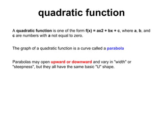 quadratic function A  quadratic function  is one of the form  f(x) = ax2 + bx + c , where  a ,  b , and  c  are numbers with  a  not equal to zero.  The graph of a quadratic function is a curve called a  parabola   Parabolas may open  upward or downward  and vary in &quot;width&quot; or &quot;steepness&quot;, but they all have the same basic &quot;U&quot; shape.  