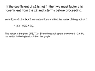 If the coefficient of x2 is not 1, then we must factor this  coefficient from the x2 and x terms before proceeding.  Write f(x) = -2x2 + 2x + 3 in standard form and find the vertex of the graph of f.  = -2(x - 1/2)2 + 7/2.  The vertex is the point (1/2, 7/2). Since the graph opens downward (-2 < 0),  the vertex is the highest point on the graph.  