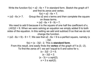 Write the function f(x) = x2 - 6x + 7 in standard form. Sketch the graph of f and find its zeros and vertex. f(x) = x2 - 6x + 7. = (x2 - 6x )+ 7.        Group the x2 and x terms and then complete the square on these terms. = (x2 - 6x + 9 - 9) + 7. We need to add 9 because it is the square of one half the coefficient of x, (-6/2)2 = 9. When we were solving an equation we simply added 9 to both sides of the equation. In this setting we add and subtract 9 so that we do not change the function. = (x2 - 6x + 9) - 9 + 7. We see that x2 - 6x + 9 is a perfect square, namely (x - 3)2. f(x) = (x - 3)2 - 2. This is  standard form . From this result, one easily finds the  vertex  of the graph of f is (3, -2). To find the zeros of f, we set f equal to 0 and solve for x. (x - 3)2 - 2 = 0. (x - 3)2 = 2. (x - 3) = ± sqrt(2). x = 3 ± sqrt(2). 