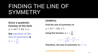FINDING THE LINE OF
SYMMETRY
6
Given a quadratic
function of the form
𝑦 = 𝑎𝑥2 + 𝑏𝑥 + 𝑐,
the equation of the
line of symmetry is
𝒙 = −
𝒃
𝟐𝒂
EXAMPLE:
Find the axis of symmetry of
𝑦 = 3𝑥2 − 18𝑥 + 7.
Using the formula: 𝒙 = −
𝒃
𝟐𝒂
𝑥 = −
−18
2 3
=
18
6
= 3
Therefore, the axis of symmetry is 𝒙 = 𝟑.
It is illustrated on the next slide.
 