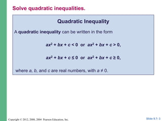 Copyright © 2012, 2008, 2004 Pearson Education, Inc.
Quadratic Inequality
A quadratic inequality can be written in the form
ax2 + bx + c < 0 or ax2 + bx + c > 0,
ax2 + bx + c ≤ 0 or ax2 + bx + c ≥ 0,
where a, b, and c are real numbers, with a ≠ 0.
Slide 9.7- 3
Solve quadratic inequalities.
 