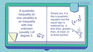 A quadratic
inequality (in
one variable) is
an inequality
with one
unknown
(usually ) of
degree 2.
Simply put, it is
like a quadratic
equation but the
equal sign is
replaced by a
less than, greater
than, at most, or
at least symbol.
9TH GRADE
 