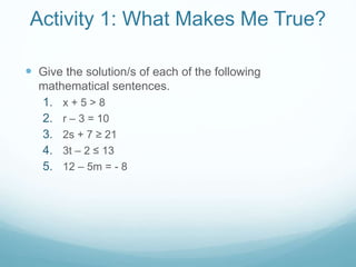 Activity 1: What Makes Me True? 
 Give the solution/s of each of the following 
mathematical sentences. 
1. x + 5 > 8 
2. r – 3 = 10 
3. 2s + 7 ≥ 21 
4. 3t – 2 ≤ 13 
5. 12 – 5m = - 8 
 