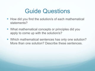 Guide Questions 
 How did you find the solution/s of each mathematical 
statements? 
 What mathematical concepts or principles did you 
apply to come up with the solution/s? 
 Which mathematical sentences has only one solution? 
More than one solution? Describe these sentences. 
 