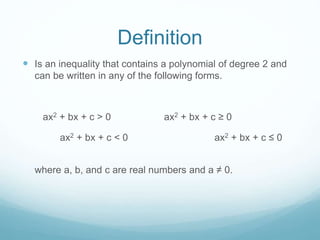 Definition 
 Is an inequality that contains a polynomial of degree 2 and 
can be written in any of the following forms. 
ax2 + bx + c > 0 ax2 + bx + c ≥ 0 
ax2 + bx + c < 0 ax2 + bx + c ≤ 0 
where a, b, and c are real numbers and a ≠ 0. 
 