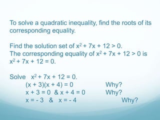 To solve a quadratic inequality, find the roots of its 
corresponding equality. 
Find the solution set of x2 + 7x + 12 > 0. 
The corresponding equality of x2 + 7x + 12 > 0 is 
x2 + 7x + 12 = 0. 
Solve x2 + 7x + 12 = 0. 
(x + 3)(x + 4) = 0 Why? 
x + 3 = 0 & x + 4 = 0 Why? 
x = - 3 & x = - 4 Why? 
 