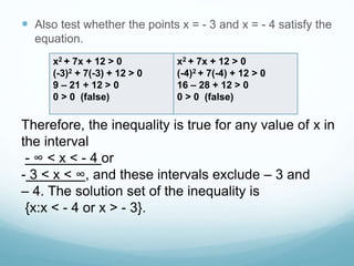  Also test whether the points x = - 3 and x = - 4 satisfy the 
equation. 
x2 + 7x + 12 > 0 
(-3)2 + 7(-3) + 12 > 0 
9 – 21 + 12 > 0 
0 > 0 (false) 
x2 + 7x + 12 > 0 
(-4)2 + 7(-4) + 12 > 0 
16 – 28 + 12 > 0 
0 > 0 (false) 
Therefore, the inequality is true for any value of x in 
the interval 
- ∞ < x < - 4 or 
- 3 < x < ∞, and these intervals exclude – 3 and 
– 4. The solution set of the inequality is 
{x:x < - 4 or x > - 3}. 
 