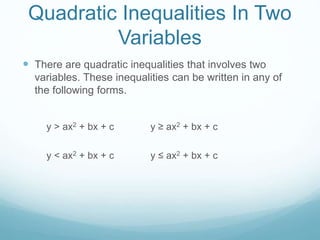 Quadratic Inequalities In Two 
Variables 
 There are quadratic inequalities that involves two 
variables. These inequalities can be written in any of 
the following forms. 
y > ax2 + bx + c y ≥ ax2 + bx + c 
y < ax2 + bx + c y ≤ ax2 + bx + c 
