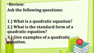 •Review:
Ask the following questions:
1.) What is a quadratic equation?
2.) What is the standard form of a
quadratic equation?
3.) Give examples of a quadratic
equation.
 