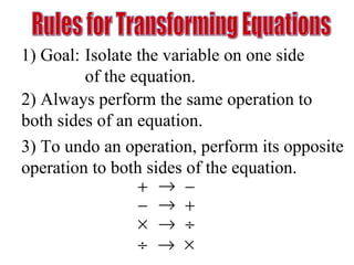 Rules for Transforming Equations 1) Goal: Isolate the variable on one side  of the equation. 2) Always perform the same operation to both sides of an equation. 3) To undo an operation, perform its opposite  operation to both sides of the equation. 