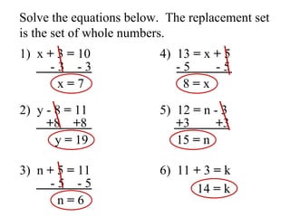 Solve the equations below.  The replacement set is the set of whole numbers. 1)  x  +  3  =  10 - 3  - 3 x  =  7 2)  y - 8  =  11 + 8  + 8 y  =  19 3)  n  +  5  =  11 - 5  - 5 n  =  6 4)  13  =  x  +  5 - 5  - 5 8  =  x 5)  12  =  n - 3 + 3  + 3 15  =  n 6)  11  +  3  =  k 14  =  k 