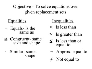 Objective - To solve equations over given replacement sets. Equalities Inequalities = Equals- is the same as Congruent- same size and shape Similar- same shape < Is less than > Is greater than Is less than or  equal to Approx. equal to = Not equal to ~ 