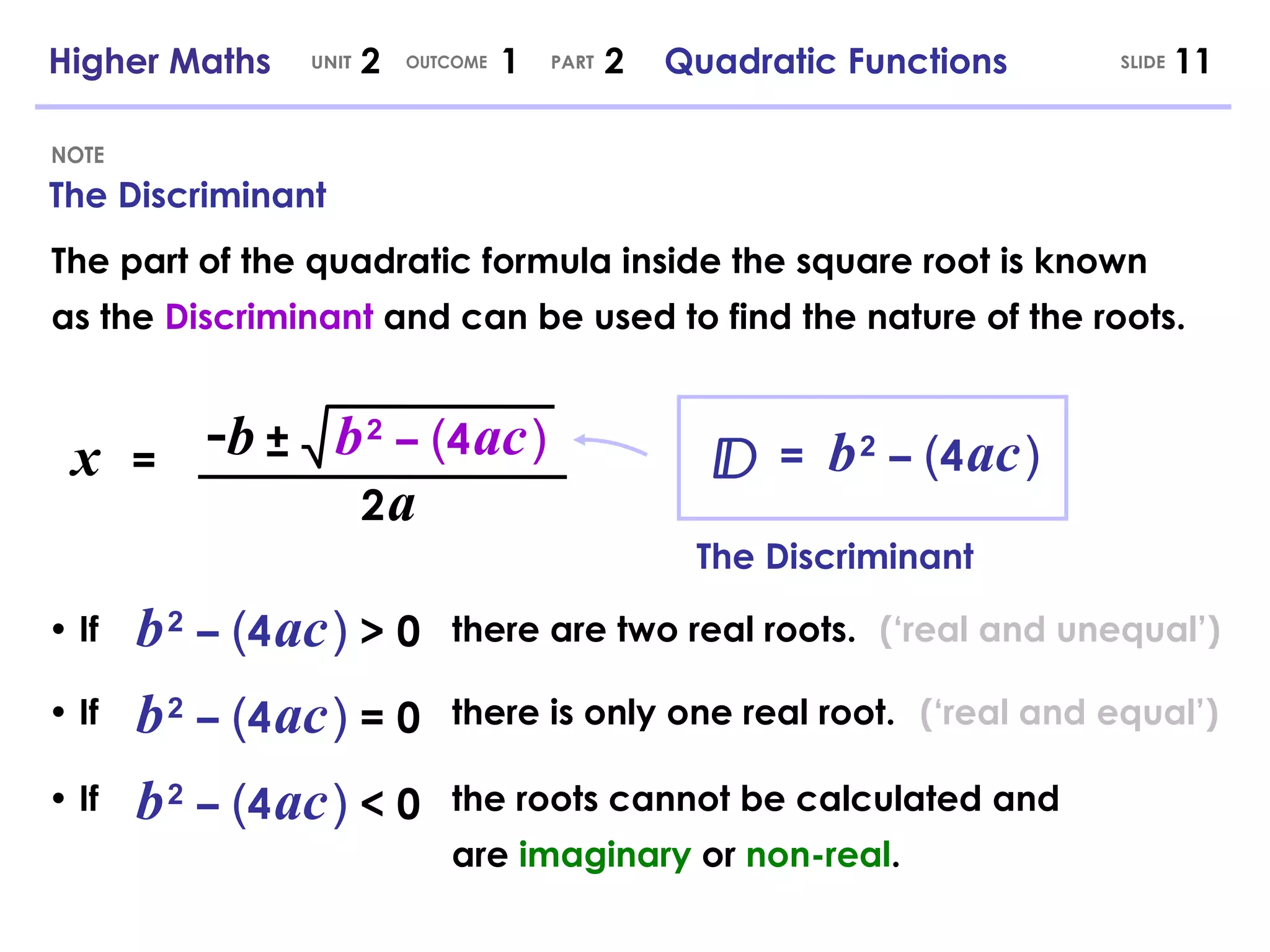 •  If •  If The Discriminant NOTE SLIDE Higher Maths  2  1  2  Quadratic Functions UNIT OUTCOME PART x   = - b b   2   –   ( 4   ac   ) ± 2   a =  b   2   –   ( 4   ac   ) The part of the quadratic formula inside the square root is known as the  Discriminant  and can be used to find the nature of the roots. The Discriminant •  If b   2   –   ( 4   ac   )   > 0 there are two real roots. b   2   –   ( 4   ac   )   = 0 there is only one real root. b   2   –   ( 4   ac   )   < 0 the roots cannot be calculated and are  imaginary  or  non-real . (‘real and unequal’) (‘real and equal’) 
