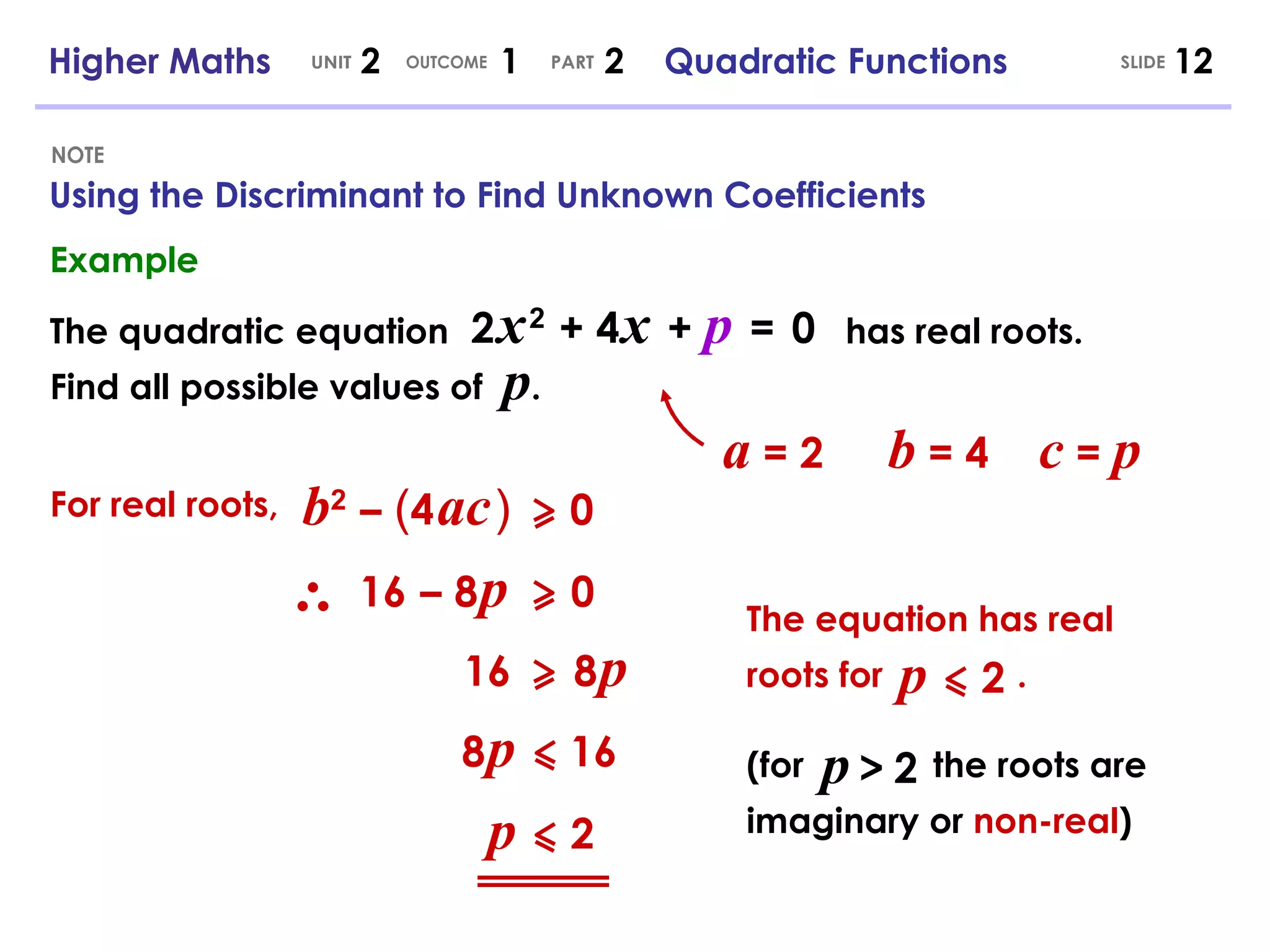 Using the Discriminant to Find Unknown Coefficients NOTE SLIDE Higher Maths  2  1  2  Quadratic Functions UNIT OUTCOME PART Example The quadratic equation 2   x   2   + 4   x   +  p   =   0 Find all possible values of  p . has real roots. b 2   –   ( 4   ac   )   0 a  = 2 b  = 4 c  =  p For real roots, 16   –   8   p   0 16   8   p   8   p   16 p   2 The equation has real roots for  . p   2 (for  the roots are imaginary or  non-real ) p   >   2 