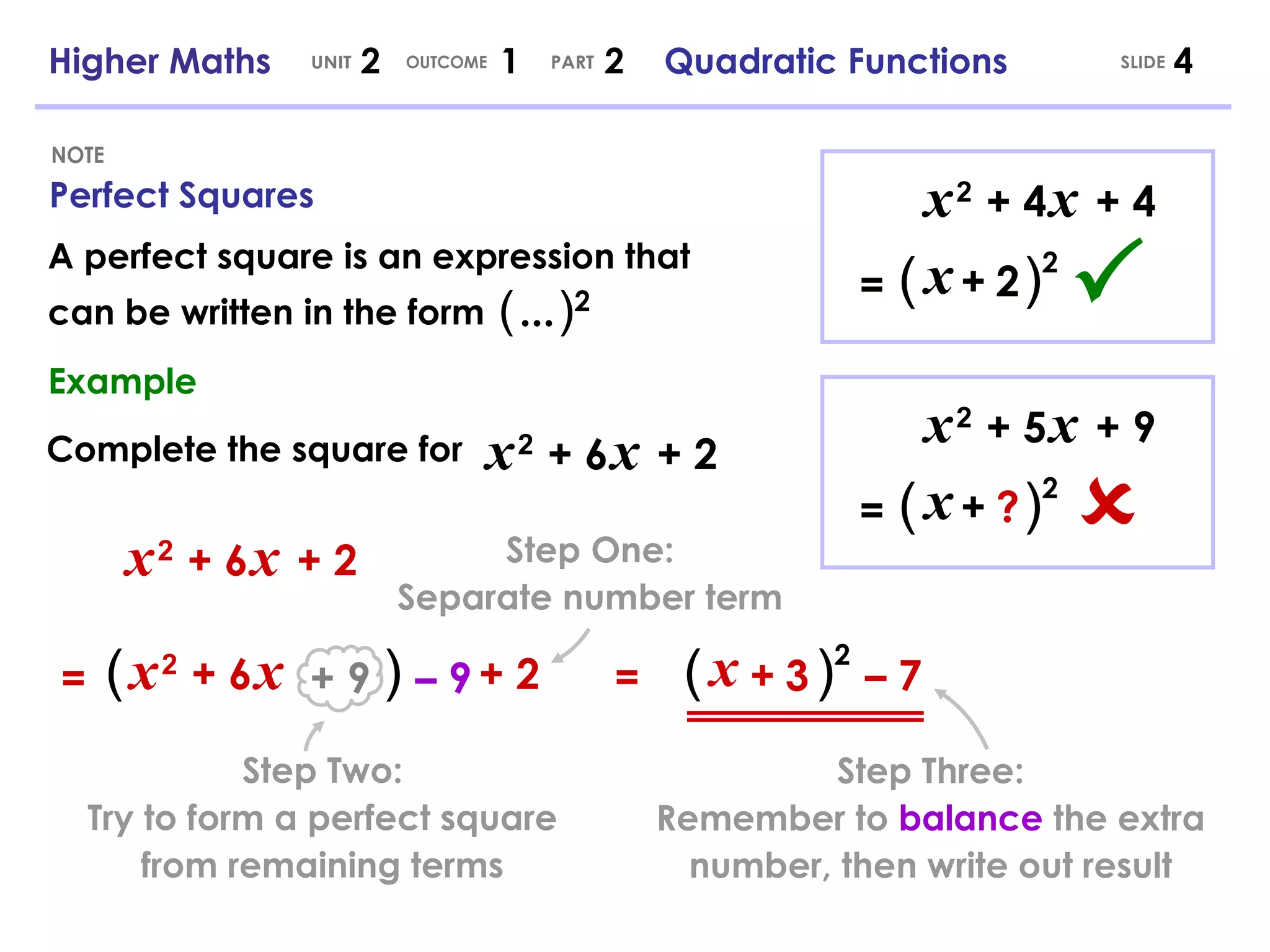 Perfect Squares NOTE SLIDE Higher Maths  2  1  2  Quadratic Functions UNIT OUTCOME PART x   2   + 6   x   + 2 x   2   + 6   x   + 2 (   ) 2 + 9 –  9 ( ) x +   3 –  7 A perfect square is an expression that can be written in the form Example Complete the square for x   2   + 6   x   + 2 = = (   ...   ) 2 x   2   + 4   x   + 4 (   ) 2 x +   2 =  x   2   + 5   x   + 9 =  (   ) 2 x +   ? Step One: Separate number term Step Two: Try to form a perfect square from remaining terms Step Three: Remember to  balance  the extra number, then write out result 