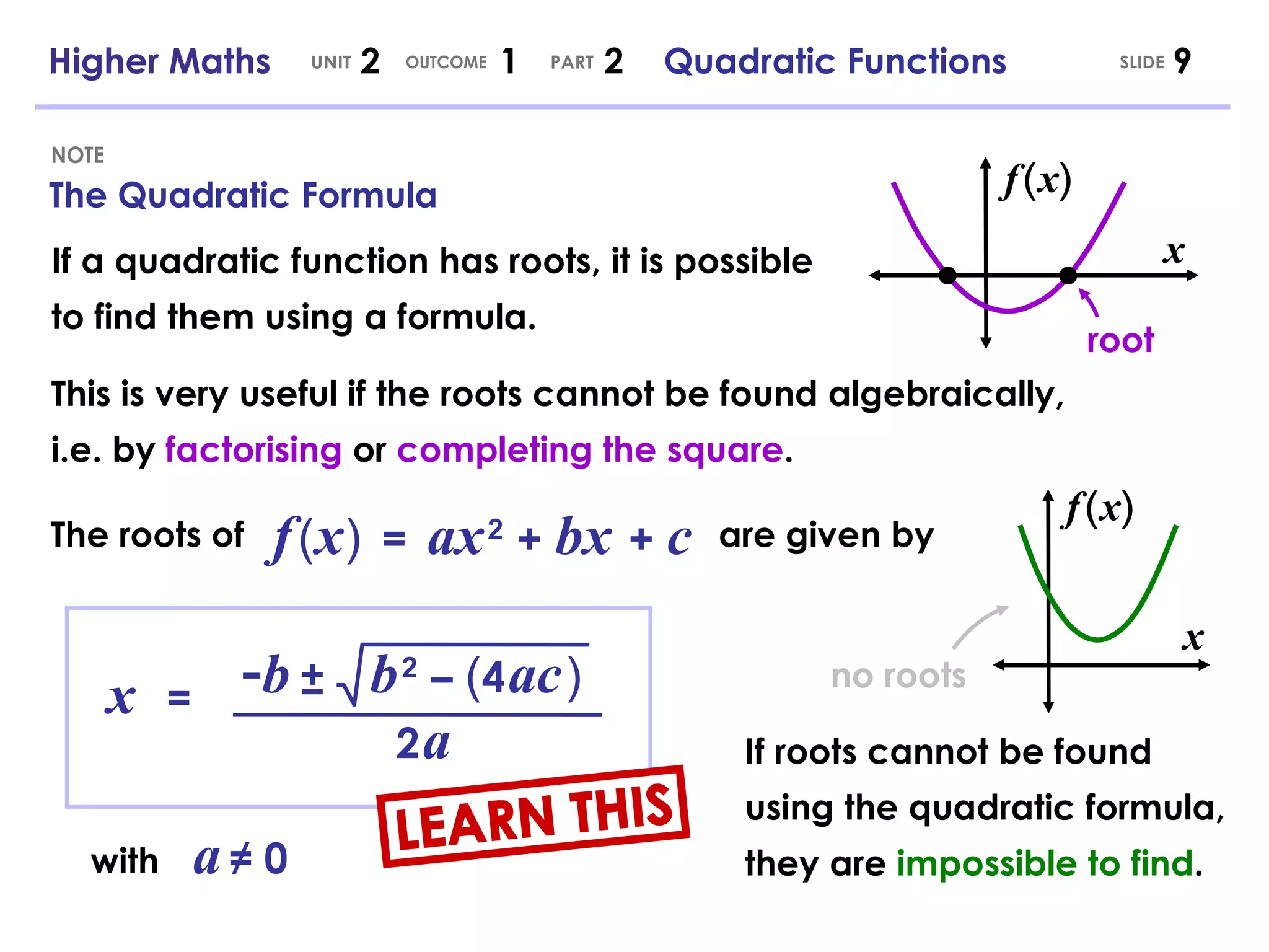 The Quadratic Formula NOTE SLIDE Higher Maths  2  1  2  Quadratic Functions UNIT OUTCOME PART x   = - b b   2   –   ( 4   ac   ) ± 2   a with   a   ≠ 0 f   (   x   )  =   ax   2   +   bx   +   c If a quadratic function has roots, it is possible to find them using a formula. This is very useful if the roots cannot be found algebraically, i.e. by  factorising  or  completing the square . The roots of are given by x root If roots cannot be found using the quadratic formula, they are  impossible to find . x no roots LEARN THIS ( f ) x ( f ) x 