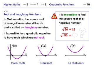 Real and Imaginary Numbers NOTE SLIDE Higher Maths  2  1  2  Quadratic Functions UNIT OUTCOME PART 36 = ± 6 - 36 = It is  impossible  to find the square root of a negative number. In Mathematics, the square root of a negative number still exists and is called an  imaginary  number. It is possible for a quadratic equation to have roots which are  not real . ? x 1 real root no real roots x x 2 real roots ( f ) x ( f ) x ( f ) x 