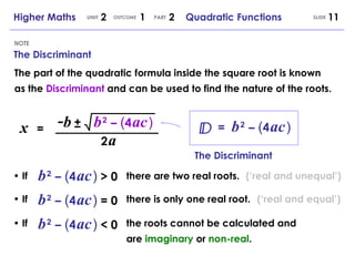 •  If •  If The Discriminant NOTE SLIDE Higher Maths  2  1  2  Quadratic Functions UNIT OUTCOME PART x   = - b b   2   –   ( 4   ac   ) ± 2   a =  b   2   –   ( 4   ac   ) The part of the quadratic formula inside the square root is known as the  Discriminant  and can be used to find the nature of the roots. The Discriminant •  If b   2   –   ( 4   ac   )   > 0 there are two real roots. b   2   –   ( 4   ac   )   = 0 there is only one real root. b   2   –   ( 4   ac   )   < 0 the roots cannot be calculated and are  imaginary  or  non-real . (‘real and unequal’) (‘real and equal’) 