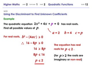 Using the Discriminant to Find Unknown Coefficients NOTE SLIDE Higher Maths  2  1  2  Quadratic Functions UNIT OUTCOME PART Example The quadratic equation 2   x   2   + 4   x   +  p   =   0 Find all possible values of  p . has real roots. b 2   –   ( 4   ac   )   0 a  = 2 b  = 4 c  =  p For real roots, 16   –   8   p   0 16   8   p   8   p   16 p   2 The equation has real roots for  . p   2 (for  the roots are imaginary or  non-real ) p   >   2 