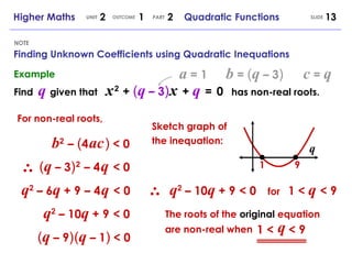 Finding Unknown Coefficients using Quadratic Inequations NOTE SLIDE Higher Maths  2  1  2  Quadratic Functions UNIT OUTCOME PART Example Find  q   given that  x   2   +  ( q  – 3 )   x   +  q   =   0   has non-real roots. a  = 1 b  =  ( q  – 3 )   c  =  q b 2   –   ( 4   ac   )  < 0 For non-real roots, ( q  – 3 )   2   –   4   q   < 0 q 2  – 6 q  + 9   –   4   q   < 0 q 2  – 10 q  + 9   < 0 ( q  – 9 )   ( q  – 1 )  < 0 Sketch graph of the inequation: q 1 9 q 2  – 10 q  + 9   < 0 for  1 <  q   < 9 The roots of the  original  equation are non-real when 1 <  < 9 q 