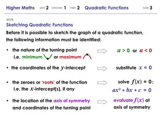 Sketching Quadratic Functions NOTE SLIDE Higher Maths  2  1  2  Quadratic Functions UNIT OUTCOME PART Before it is possible to sketch the graph of a quadratic function, the following information must be identified: • the nature of the turning point   i.e. •  the coordinates of the   y -intercept • the zeroes or  ‘roots’  of the function   i.e. the   x -intercept(s), if any  minimum   or  maximum • the location of the  axis of symmetry and coordinates of the turning point a   >   0   or  a   <   0 substitute  x   =  0 solve  f   (   x   )  =  0   : ax   2   +   bx   +   c   =  0 evaluate  f   (   x   )   at axis of symmetry 
