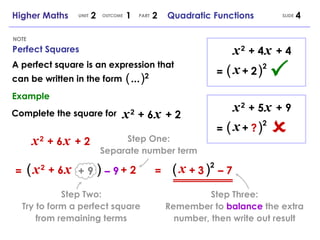 Perfect Squares NOTE SLIDE Higher Maths  2  1  2  Quadratic Functions UNIT OUTCOME PART x   2   + 6   x   + 2 x   2   + 6   x   + 2 (   ) 2 + 9 –  9 ( ) x +   3 –  7 A perfect square is an expression that can be written in the form Example Complete the square for x   2   + 6   x   + 2 = = (   ...   ) 2 x   2   + 4   x   + 4 (   ) 2 x +   2 =  x   2   + 5   x   + 9 =  (   ) 2 x +   ? Step One: Separate number term Step Two: Try to form a perfect square from remaining terms Step Three: Remember to  balance  the extra number, then write out result 