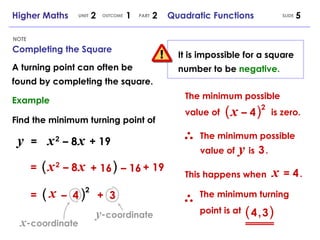 Completing the Square NOTE SLIDE Higher Maths  2  1  2  Quadratic Functions UNIT OUTCOME PART y   =   x   2   – 8   x   + 19   =   x   2   – 8   x   + 19  =   (   ) 2 + 16 –  16 ( ) x –  4 +  3 It is impossible for a square number to be  negative. The minimum possible value of  is zero. (   x   – 4   ) 2 The minimum possible value of  y   is  3   . x   = 4   . This happens when  The minimum turning point is at (   4   ,   3   )   A turning point can often be found by completing the square. Example y - coordinate x - coordinate Find the minimum turning point of 