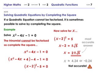 If a Quadratic Equation cannot be factorised, it is sometimes possible to solve by completing the square. SLIDE Higher Maths  2  1  2  Quadratic Functions UNIT OUTCOME PART Solving Quadratic Equations by Completing the Square NOTE Example Solve x   2   – 4   x   – 1  =   0 The trinomial  cannot  be factorised so complete the square... x   2   – 4   x   – 1  =   0 –  1  =   0 ( ) (   ) 2 + 4 –  4 x   2   – 4   x –  5  =   0 x   –   2 (   ) 2 =   5 x   –   2 x   –   2 =  5 ± x =  2  5 ± Now solve for   x   ... x   ≈   4.24 - 0.24 or Not accurate! most accurate answer 