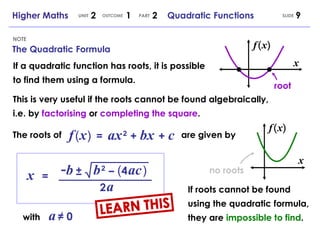 The Quadratic Formula NOTE SLIDE Higher Maths  2  1  2  Quadratic Functions UNIT OUTCOME PART x   = - b b   2   –   ( 4   ac   ) ± 2   a with   a   ≠ 0 f   (   x   )  =   ax   2   +   bx   +   c If a quadratic function has roots, it is possible to find them using a formula. This is very useful if the roots cannot be found algebraically, i.e. by  factorising  or  completing the square . The roots of are given by x root If roots cannot be found using the quadratic formula, they are  impossible to find . x no roots LEARN THIS ( f ) x ( f ) x 