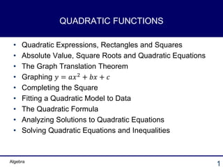 Algebra
1
QUADRATIC FUNCTIONS
• Quadratic Expressions, Rectangles and Squares
• Absolute Value, Square Roots and Quadratic Equations
• The Graph Translation Theorem
• Graphing 𝑦 = 𝑎𝑥2 + 𝑏𝑥 + 𝑐
• Completing the Square
• Fitting a Quadratic Model to Data
• The Quadratic Formula
• Analyzing Solutions to Quadratic Equations
• Solving Quadratic Equations and Inequalities
 