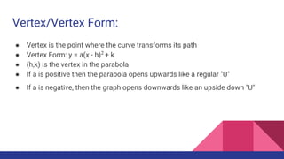 Vertex/Vertex Form:
● Vertex is the point where the curve transforms its path
● Vertex Form: y = a(x - h)2
+ k
● (h,k) is the vertex in the parabola
● If a is positive then the parabola opens upwards like a regular "U"
● If a is negative, then the graph opens downwards like an upside down "U"
 