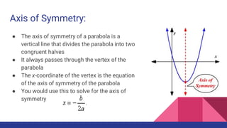 Axis of Symmetry:
● The axis of symmetry of a parabola is a
vertical line that divides the parabola into two
congruent halves
● It always passes through the vertex of the
parabola
● The x-coordinate of the vertex is the equation
of the axis of symmetry of the parabola
● You would use this to solve for the axis of
symmetry
 