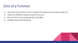 Zero of a Function:
● The zero of a function is the x-value that makes the function equal to 0
● There are different ways to solve for a zero
● One of them is by using a graph and table
● Another way is by factoring
 