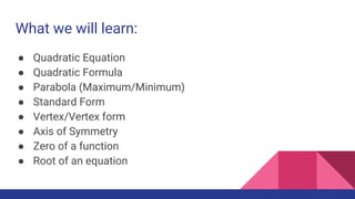 What we will learn:
● Quadratic Equation
● Quadratic Formula
● Parabola (Maximum/Minimum)
● Standard Form
● Vertex/Vertex form
● Axis of Symmetry
● Zero of a function
● Root of an equation
 