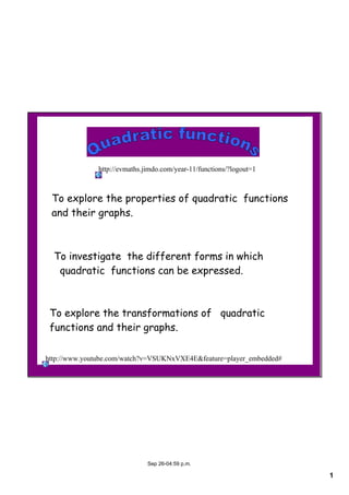 1
Sep 26­04:59 p.m.
To explore the properties of quadratic functions
and their graphs.
To investigate the different forms in which
quadratic functions can be expressed.
To explore the transformations of quadratic
functions and their graphs.
http://www.youtube.com/watch?v=VSUKNxVXE4E&feature=player_embedded#
http://evmaths.jimdo.com/year­11/functions/?logout=1
 