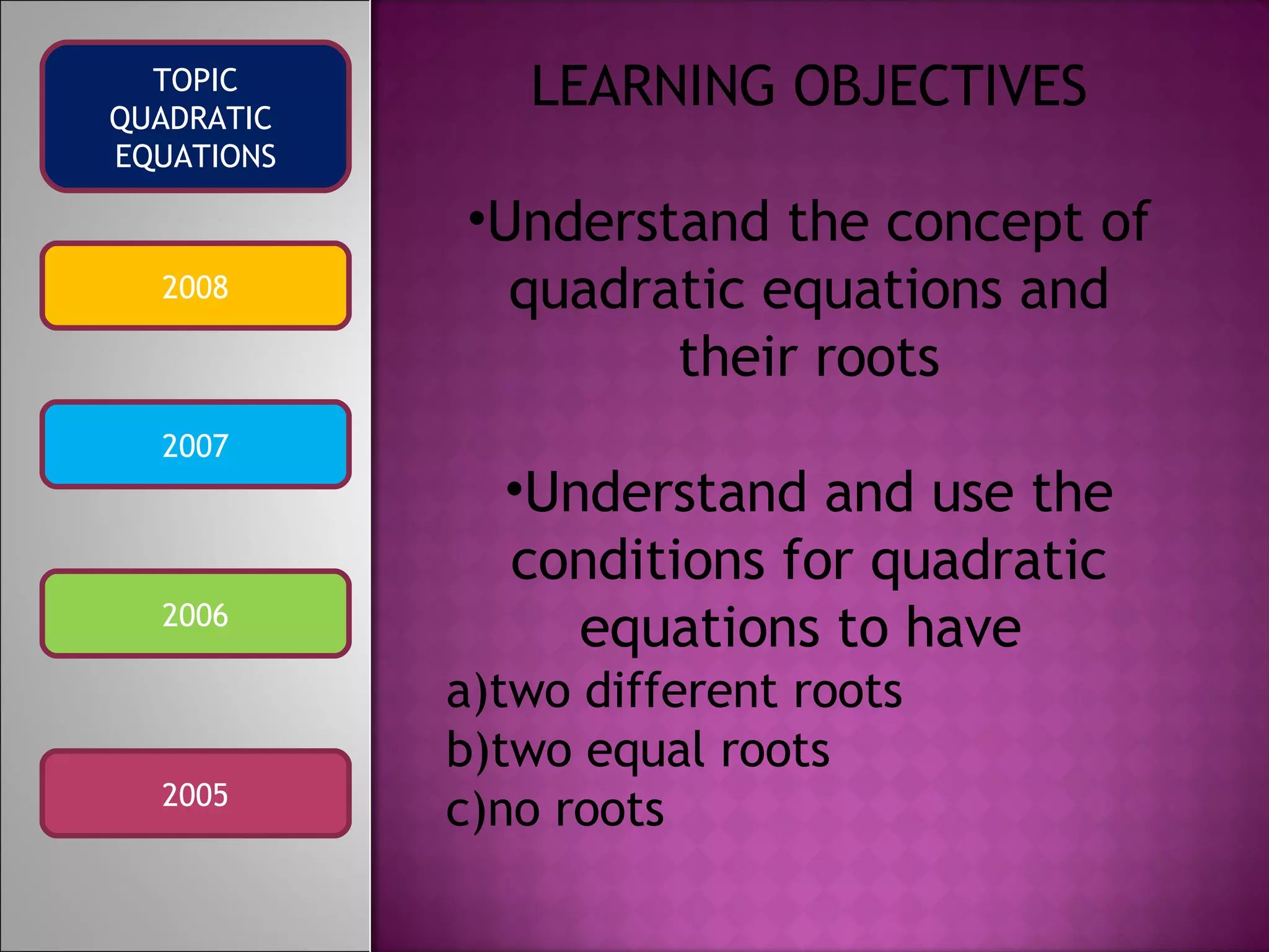 2008 2007 2006 2005 TOPIC QUADRATIC EQUATIONS LEARNING OBJECTIVES Understand the concept of quadratic equations and their roots Understand and use the conditions for quadratic equations to have a)two different roots b)two equal roots c)no roots