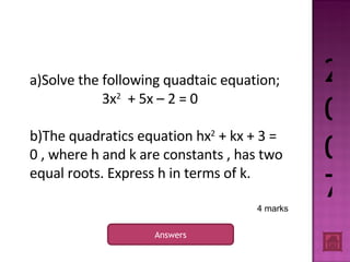 2007 Answers 4 marks a)Solve the following quadtaic equation; 3x 2   + 5x – 2 = 0 b)The quadratics equation hx 2  + kx + 3 = 0 , where h and k are constants , has two equal roots. Express h in terms of k. 