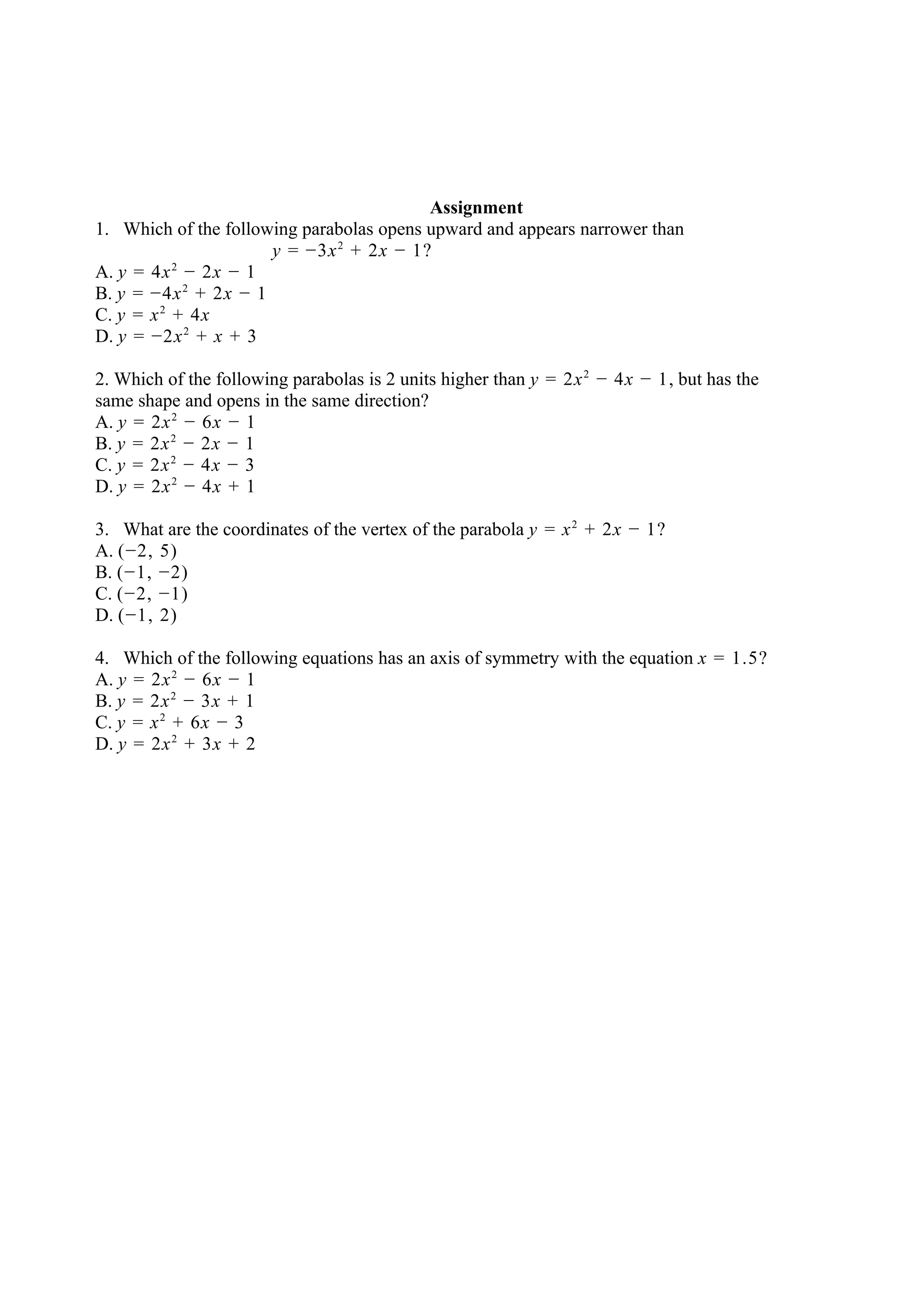 Assignment
1. Which of the following parabolas opens upward and appears narrower than
                      y = −3x 2 + 2x − 1?
           2
A. y = 4x − 2x − 1
B. y = −4x 2 + 2x − 1
C. y = x 2 + 4x
D. y = −2x 2 + x + 3

2. Which of the following parabolas is 2 units higher than y = 2x 2 − 4x − 1, but has the
same shape and opens in the same direction?
A. y = 2x 2 − 6x − 1
B. y = 2x 2 − 2x − 1
C. y = 2x 2 − 4x − 3
D. y = 2x 2 − 4x + 1

3. What are the coordinates of the vertex of the parabola y = x 2 + 2x − 1?
A. (−2, 5)
B. (−1, −2)
C. (−2, −1)
D. (−1, 2)

4. Which of the following equations has an axis of symmetry with the equation x = 1.5?
A. y = 2x 2 − 6x − 1
B. y = 2x 2 − 3x + 1
C. y = x 2 + 6x − 3
D. y = 2x 2 + 3x + 2
 