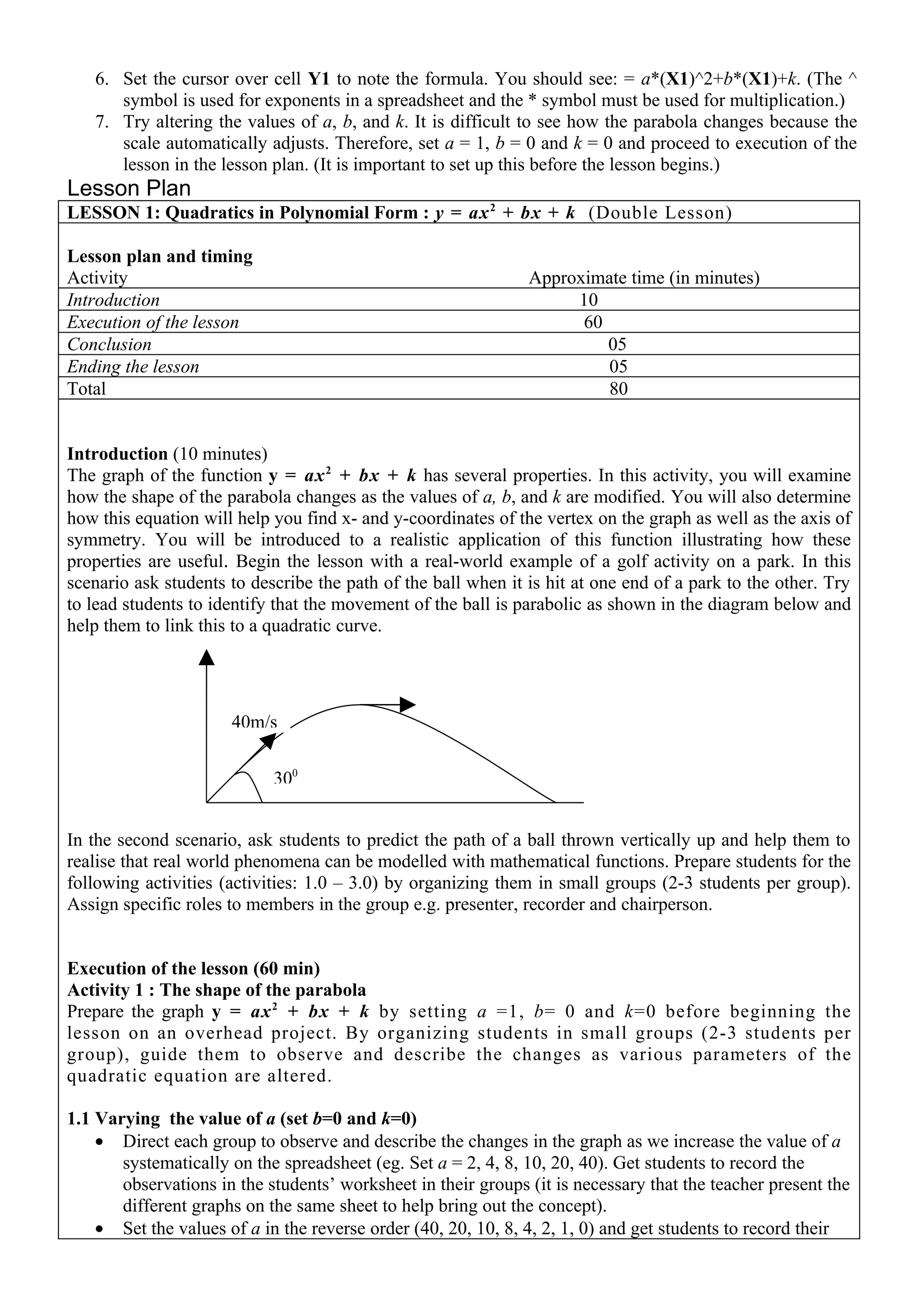 6. Set the cursor over cell Y1 to note the formula. You should see: = a*(X1)^2+b*(X1)+k. (The ^
      symbol is used for exponents in a spreadsheet and the * symbol must be used for multiplication.)
   7. Try altering the values of a, b, and k. It is difficult to see how the parabola changes because the
      scale automatically adjusts. Therefore, set a = 1, b = 0 and k = 0 and proceed to execution of the
      lesson in the lesson plan. (It is important to set up this before the lesson begins.)
Lesson Plan
LESSON 1: Quadratics in Polynomial Form : y = ax 2 + bx + k (Double Lesson)

Lesson plan and timing
Activity                                                       Approximate time (in minutes)
Introduction                                                        10
Execution of the lesson                                              60
Conclusion                                                              05
Ending the lesson                                                       05
Total                                                                   80


Introduction (10 minutes)
The graph of the function y = ax 2 + bx + k has several properties. In this activity, you will examine
how the shape of the parabola changes as the values of a, b, and k are modified. You will also determine
how this equation will help you find x- and y-coordinates of the vertex on the graph as well as the axis of
symmetry. You will be introduced to a realistic application of this function illustrating how these
properties are useful. Begin the lesson with a real-world example of a golf activity on a park. In this
scenario ask students to describe the path of the ball when it is hit at one end of a park to the other. Try
to lead students to identify that the movement of the ball is parabolic as shown in the diagram below and
help them to link this to a quadratic curve.




                      40m/s


                            300


In the second scenario, ask students to predict the path of a ball thrown vertically up and help them to
realise that real world phenomena can be modelled with mathematical functions. Prepare students for the
following activities (activities: 1.0 – 3.0) by organizing them in small groups (2-3 students per group).
Assign specific roles to members in the group e.g. presenter, recorder and chairperson.


Execution of the lesson (60 min)
Activity 1 : The shape of the parabola
Prepare the graph y = ax 2 + bx + k by setting a =1, b= 0 and k=0 before beginning the
lesson on an overhead project. By organizing students in small groups (2-3 students per
group), guide them to observe and describe the changes as various parameters of the
quadratic equation are altered.

1.1 Varying the value of a (set b=0 and k=0)
    • Direct each group to observe and describe the changes in the graph as we increase the value of a
       systematically on the spreadsheet (eg. Set a = 2, 4, 8, 10, 20, 40). Get students to record the
       observations in the students’ worksheet in their groups (it is necessary that the teacher present the
       different graphs on the same sheet to help bring out the concept).
    • Set the values of a in the reverse order (40, 20, 10, 8, 4, 2, 1, 0) and get students to record their
 