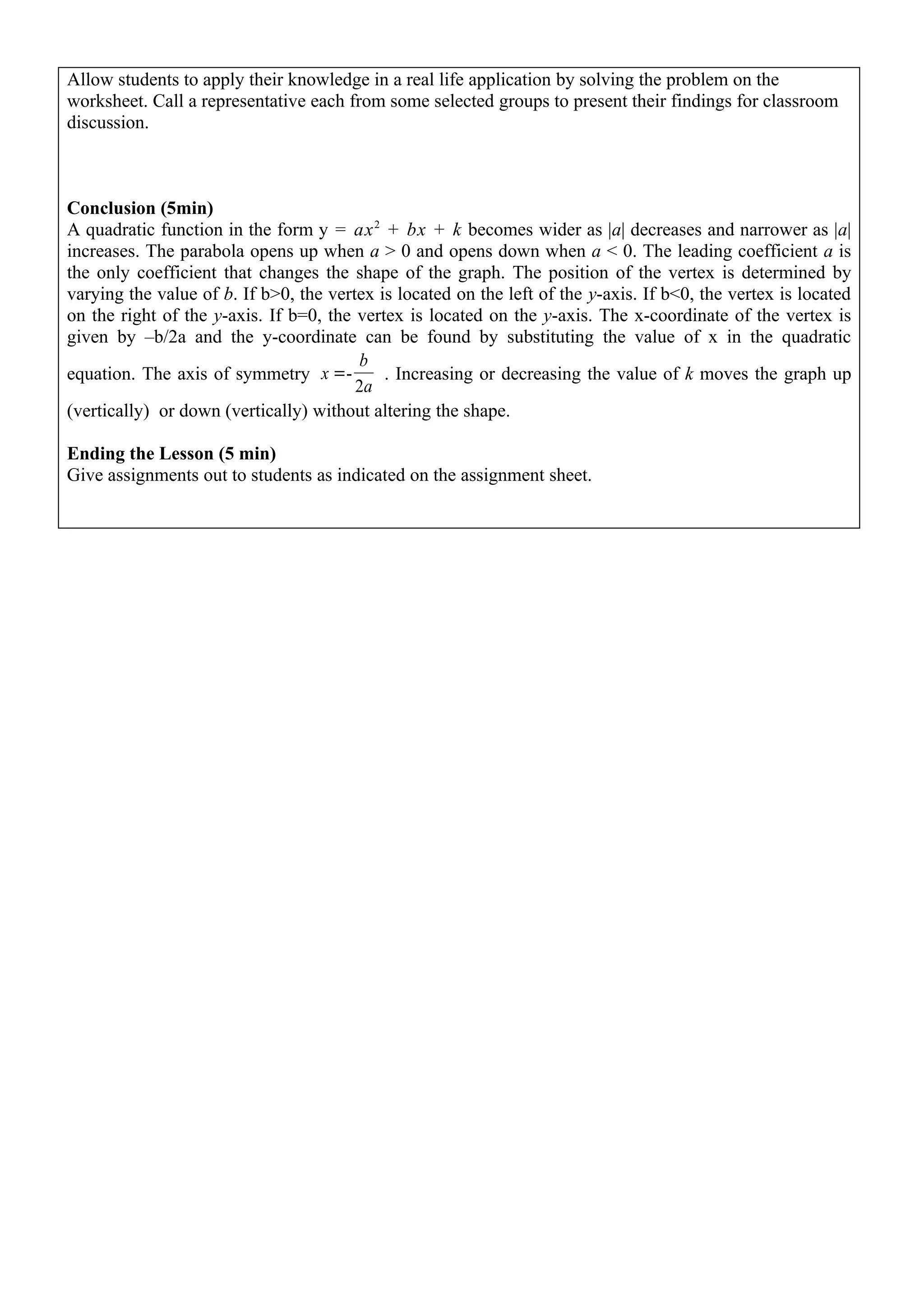 Allow students to apply their knowledge in a real life application by solving the problem on the
worksheet. Call a representative each from some selected groups to present their findings for classroom
discussion.



Conclusion (5min)
A quadratic function in the form y = ax 2 + bx + k becomes wider as |a| decreases and narrower as |a|
increases. The parabola opens up when a > 0 and opens down when a < 0. The leading coefficient a is
the only coefficient that changes the shape of the graph. The position of the vertex is determined by
varying the value of b. If b>0, the vertex is located on the left of the y-axis. If b<0, the vertex is located
on the right of the y-axis. If b=0, the vertex is located on the y-axis. The x-coordinate of the vertex is
given by –b/2a and the y-coordinate can be found by substituting the value of x in the quadratic
                                        b
equation. The axis of symmetry x =-         . Increasing or decreasing the value of k moves the graph up
                                        2a
(vertically) or down (vertically) without altering the shape.

Ending the Lesson (5 min)
Give assignments out to students as indicated on the assignment sheet.
 