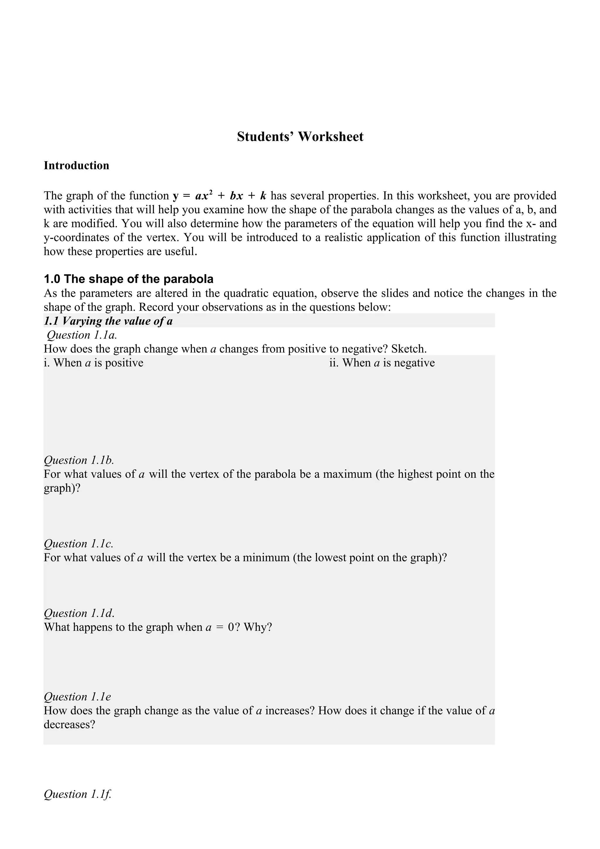 Students’ Worksheet

Introduction

The graph of the function y = ax 2 + bx + k has several properties. In this worksheet, you are provided
with activities that will help you examine how the shape of the parabola changes as the values of a, b, and
k are modified. You will also determine how the parameters of the equation will help you find the x- and
y-coordinates of the vertex. You will be introduced to a realistic application of this function illustrating
how these properties are useful.

1.0 The shape of the parabola
As the parameters are altered in the quadratic equation, observe the slides and notice the changes in the
shape of the graph. Record your observations as in the questions below:
1.1 Varying the value of a
 Question 1.1a.
How does the graph change when a changes from positive to negative? Sketch.
i. When a is positive                                     ii. When a is negative




Question 1.1b.
For what values of a will the vertex of the parabola be a maximum (the highest point on the
graph)?



Question 1.1c.
For what values of a will the vertex be a minimum (the lowest point on the graph)?



Question 1.1d.
What happens to the graph when a = 0? Why?




Question 1.1e
How does the graph change as the value of a increases? How does it change if the value of a
decreases?




Question 1.1f.
 