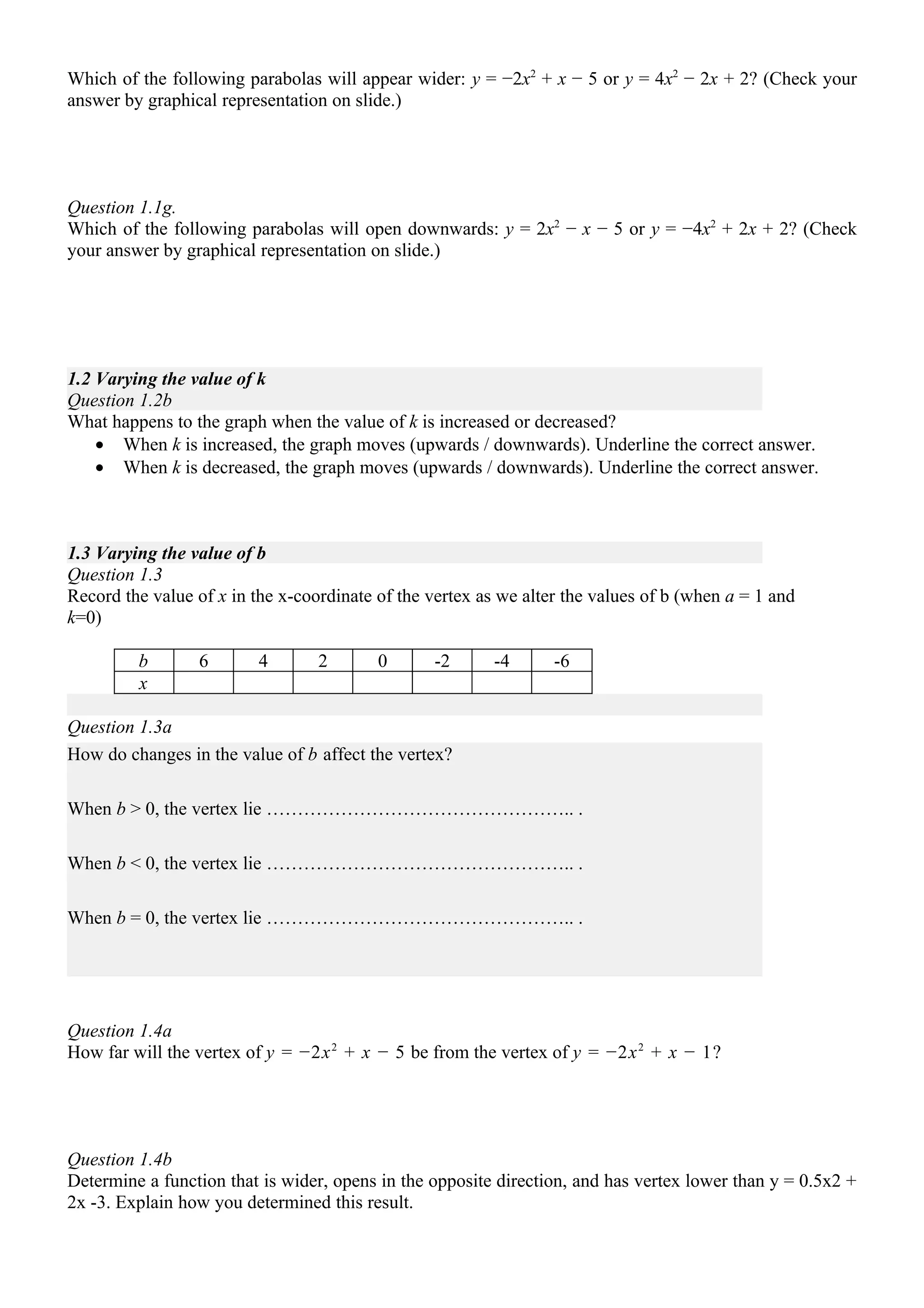 Which of the following parabolas will appear wider: y = −2x2 + x − 5 or y = 4x2 − 2x + 2? (Check your
answer by graphical representation on slide.)




Question 1.1g.
Which of the following parabolas will open downwards: y = 2x2 − x − 5 or y = −4x2 + 2x + 2? (Check
your answer by graphical representation on slide.)




1.2 Varying the value of k
Question 1.2b
What happens to the graph when the value of k is increased or decreased?
    • When k is increased, the graph moves (upwards / downwards). Underline the correct answer.
    • When k is decreased, the graph moves (upwards / downwards). Underline the correct answer.



1.3 Varying the value of b
Question 1.3
Record the value of x in the x-coordinate of the vertex as we alter the values of b (when a = 1 and
k=0)

         b       6        4       2       0      -2       -4      -6
         x

Question 1.3a
How do changes in the value of b affect the vertex?

When b > 0, the vertex lie ………………………………………….. .

When b < 0, the vertex lie ………………………………………….. .

When b = 0, the vertex lie ………………………………………….. .




Question 1.4a
How far will the vertex of y = −2x 2 + x − 5 be from the vertex of y = −2x 2 + x − 1?




Question 1.4b
Determine a function that is wider, opens in the opposite direction, and has vertex lower than y = 0.5x2 +
2x -3. Explain how you determined this result.
 