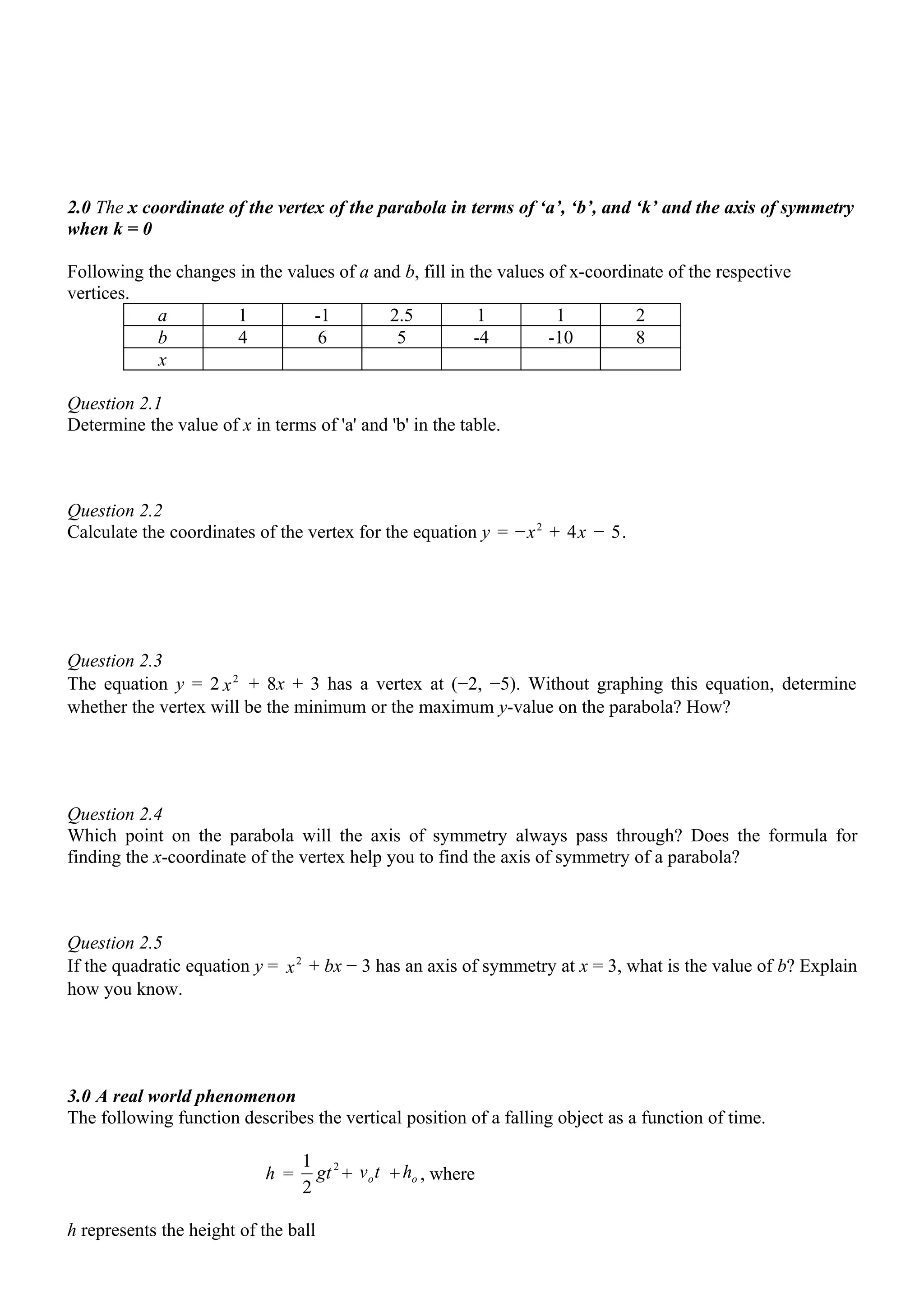 2.0 The x coordinate of the vertex of the parabola in terms of ‘a’, ‘b’, and ‘k’ and the axis of symmetry
when k = 0

Following the changes in the values of a and b, fill in the values of x-coordinate of the respective
vertices.
           a         1          -1         2.5            1         1         2
           b         4           6          5            -4        -10        8
            x

Question 2.1
Determine the value of x in terms of 'a' and 'b' in the table.



Question 2.2
Calculate the coordinates of the vertex for the equation y = −x 2 + 4x − 5.




Question 2.3
The equation y = 2 x 2 + 8x + 3 has a vertex at (−2, −5). Without graphing this equation, determine
whether the vertex will be the minimum or the maximum y-value on the parabola? How?




Question 2.4
Which point on the parabola will the axis of symmetry always pass through? Does the formula for
finding the x-coordinate of the vertex help you to find the axis of symmetry of a parabola?



Question 2.5
If the quadratic equation y = x 2 + bx − 3 has an axis of symmetry at x = 3, what is the value of b? Explain
how you know.




3.0 A real world phenomenon
The following function describes the vertical position of a falling object as a function of time.

                                  1 2
                            h =     gt + v o t + ho , where
                                  2

h represents the height of the ball
 